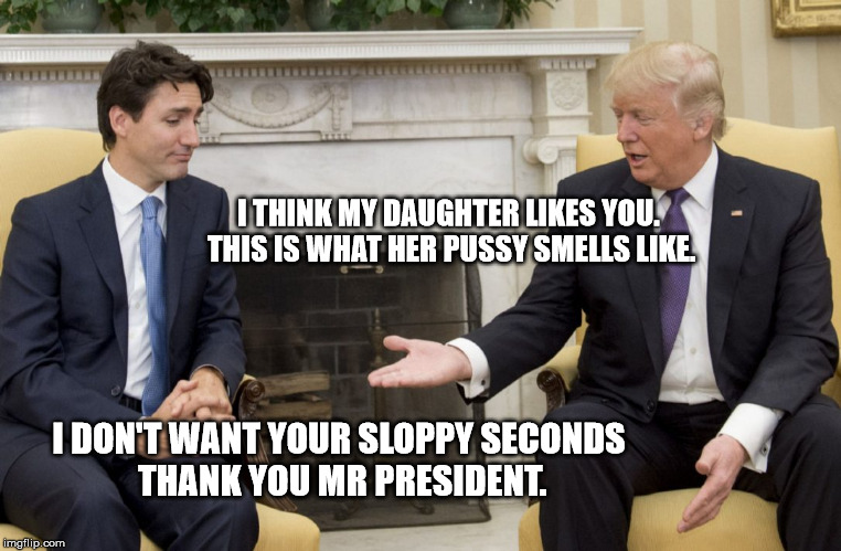 Trump Trudeau | I THINK MY DAUGHTER LIKES YOU. THIS IS WHAT HER PUSSY SMELLS LIKE. I DON'T WANT YOUR SLOPPY SECONDS THANK YOU MR PRESIDENT. | image tagged in donald trump,justin trudeau,ivanka trump,pussy | made w/ Imgflip meme maker