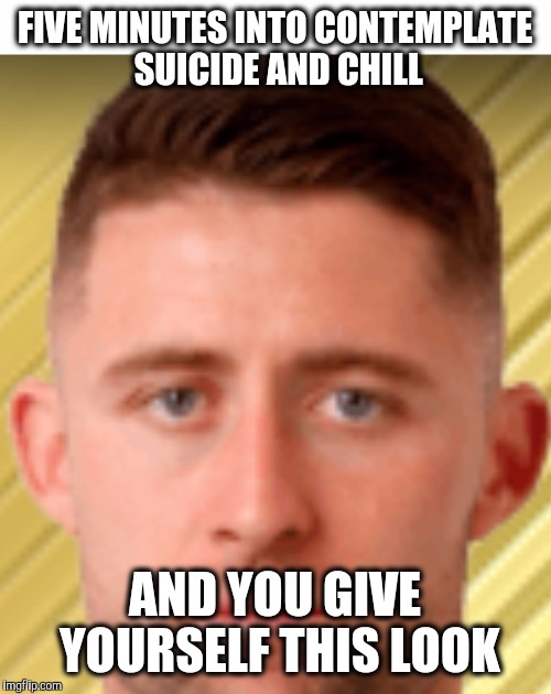 Dead Inside Cahill | FIVE MINUTES INTO CONTEMPLATE SUICIDE AND CHILL; AND YOU GIVE YOURSELF THIS LOOK | image tagged in dead inside cahill,memes | made w/ Imgflip meme maker