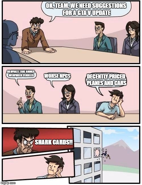 Boardroom Meeting Suggestion | OK, TEAM, WE NEED SUGGESTIONS FOR A GTA V UPDATE; AN UPDATE THAT BRINGS OVERPRICED VEHICLES; WORSE NPCS; DECENTLY PRICED PLANES AND CARS; SHARK CARDS!! | image tagged in memes,boardroom meeting suggestion | made w/ Imgflip meme maker