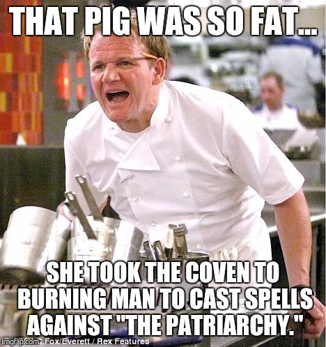 Chef Gordon Ramsay Meme | THAT PIG WAS SO FAT... SHE TOOK THE COVEN TO BURNING MAN TO CAST SPELLS AGAINST "THE PATRIARCHY." | image tagged in memes,chef gordon ramsay | made w/ Imgflip meme maker