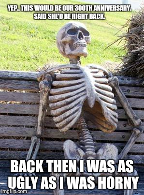 Waiting Skeleton | YEP.. THIS WOULD BE OUR 300TH ANNIVERSARY. SAID SHE'D BE RIGHT BACK. BACK THEN I WAS AS UGLY AS I WAS HORNY | image tagged in memes,waiting skeleton | made w/ Imgflip meme maker