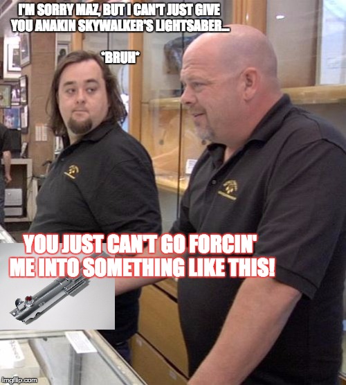 pawn stars rebuttal | I'M SORRY MAZ, BUT I CAN'T JUST GIVE YOU ANAKIN SKYWALKER'S LIGHTSABER...                                                           *BRUH*; YOU JUST CAN'T GO FORCIN' ME INTO SOMETHING LIKE THIS! | image tagged in pawn stars rebuttal | made w/ Imgflip meme maker