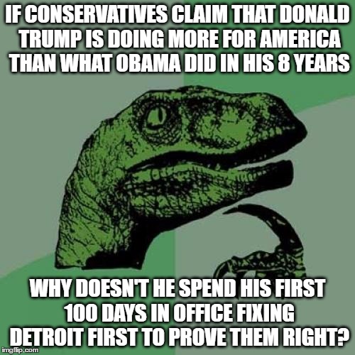 Philosoraptor | IF CONSERVATIVES CLAIM THAT DONALD TRUMP IS DOING MORE FOR AMERICA THAN WHAT OBAMA DID IN HIS 8 YEARS; WHY DOESN'T HE SPEND HIS FIRST 100 DAYS IN OFFICE FIXING DETROIT FIRST TO PROVE THEM RIGHT? | image tagged in memes,philosoraptor,detroit,donald trump | made w/ Imgflip meme maker