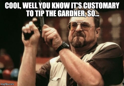 Am I The Only One Around Here Meme | COOL, WELL YOU KNOW IT'S CUSTOMARY TO TIP THE GARDNER, SO... | image tagged in memes,am i the only one around here | made w/ Imgflip meme maker