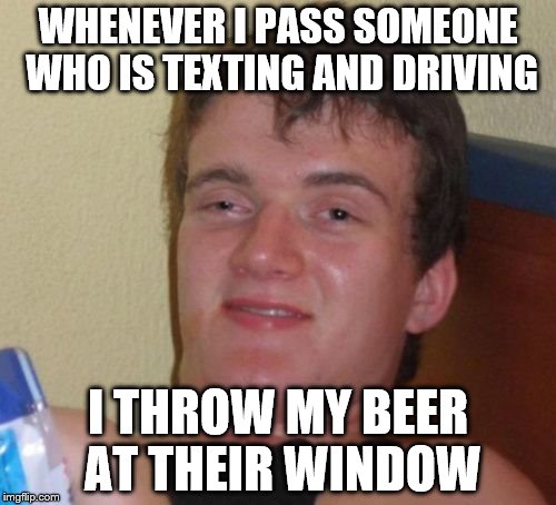 Texting & Driving | WHENEVER I PASS SOMEONE WHO IS TEXTING AND DRIVING; I THROW MY BEER AT THEIR WINDOW | image tagged in memes,10 guy | made w/ Imgflip meme maker