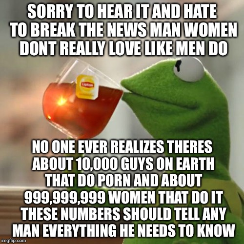 But That's None Of My Business Meme | SORRY TO HEAR IT AND HATE TO BREAK THE NEWS MAN WOMEN DONT REALLY LOVE LIKE MEN DO NO ONE EVER REALIZES THERES ABOUT 10,000 GUYS ON EARTH TH | image tagged in memes,but thats none of my business,kermit the frog | made w/ Imgflip meme maker