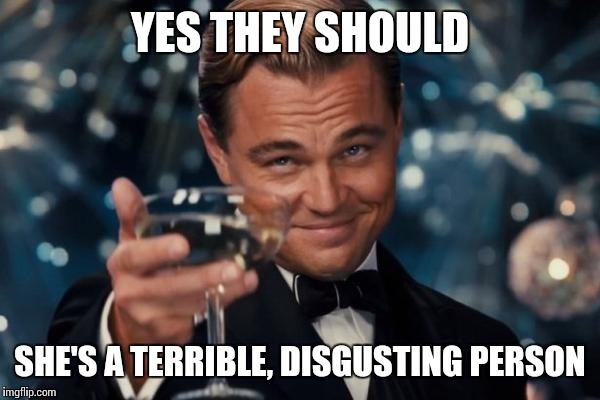Leonardo Dicaprio Cheers Meme | YES THEY SHOULD SHE'S A TERRIBLE, DISGUSTING PERSON | image tagged in memes,leonardo dicaprio cheers | made w/ Imgflip meme maker