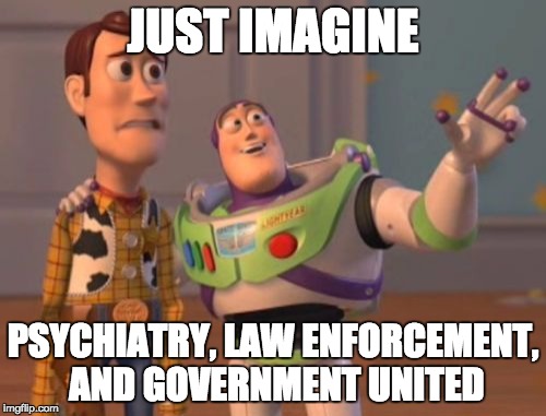 X, X Everywhere Meme | JUST IMAGINE; PSYCHIATRY, LAW ENFORCEMENT, AND GOVERNMENT UNITED | image tagged in memes,x x everywhere | made w/ Imgflip meme maker
