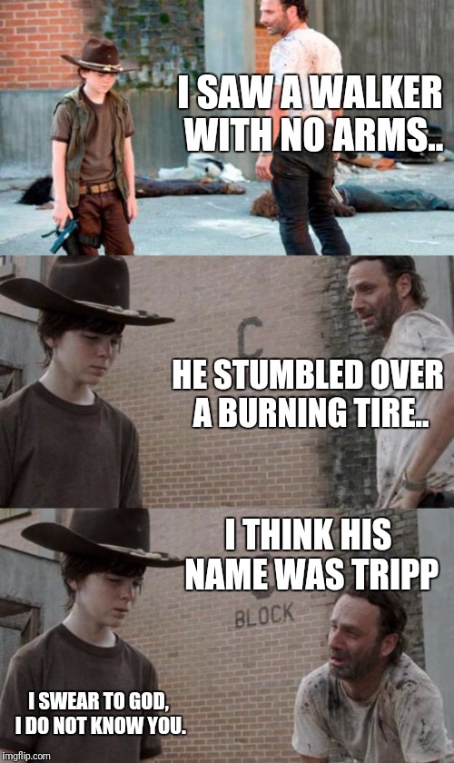 Rick and Carl 3 Meme | I SAW A WALKER WITH NO ARMS.. HE STUMBLED OVER A BURNING TIRE.. I THINK HIS NAME WAS TRIPP; I SWEAR TO GOD, I DO NOT KNOW YOU. | image tagged in memes,rick and carl 3 | made w/ Imgflip meme maker