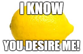 When life gives you lemons, X | I KNOW; YOU DESIRE ME! | image tagged in when life gives you lemons x | made w/ Imgflip meme maker