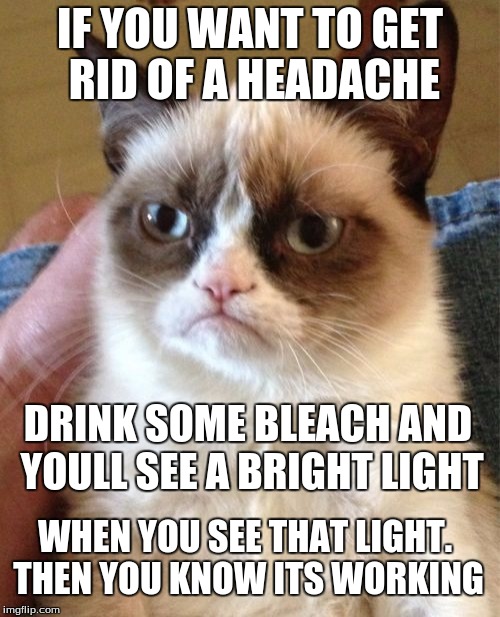 I dont recomend doing this by any means (its just a joke) | IF YOU WANT TO GET RID OF A HEADACHE; DRINK SOME BLEACH AND YOULL SEE A BRIGHT LIGHT; WHEN YOU SEE THAT LIGHT. THEN YOU KNOW ITS WORKING | image tagged in memes,grumpy cat | made w/ Imgflip meme maker