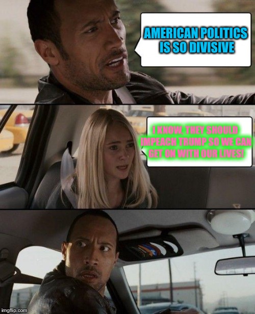 The Rock Driving Meme | AMERICAN POLITICS IS SO DIVISIVE; I KNOW, THEY SHOULD IMPEACH TRUMP SO WE CAN GET ON WITH OUR LIVES! | image tagged in memes,the rock driving | made w/ Imgflip meme maker