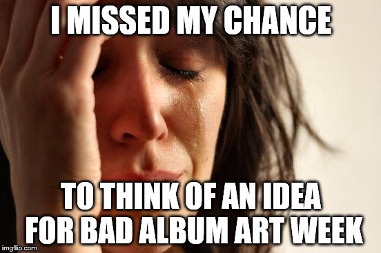 First World Problems... about memes | I MISSED MY CHANCE; TO THINK OF AN IDEA FOR BAD ALBUM ART WEEK | image tagged in memes,first world problems,bad album art week | made w/ Imgflip meme maker