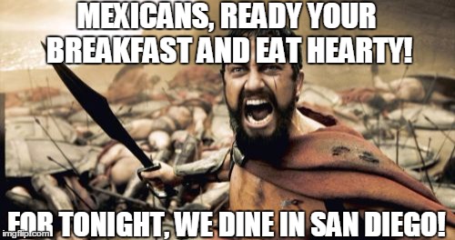300,000. Coming Soon. And bringing cousins.... | MEXICANS, READY YOUR BREAKFAST AND EAT HEARTY! FOR TONIGHT, WE DINE IN SAN DIEGO! | image tagged in memes,sparta leonidas | made w/ Imgflip meme maker