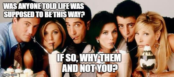 Friends-Milkshakes |  WAS ANYONE TOLD LIFE WAS SUPPOSED TO BE THIS WAY? IF SO, WHY THEM AND NOT YOU? | image tagged in friends-milkshakes | made w/ Imgflip meme maker
