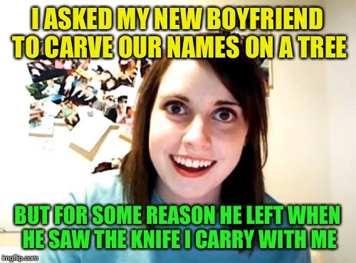 Overly Attached Girlfriend Meme | I ASKED MY NEW BOYFRIEND TO CARVE OUR NAMES ON A TREE; BUT FOR SOME REASON HE LEFT WHEN HE SAW THE KNIFE I CARRY WITH ME | image tagged in memes,overly attached girlfriend | made w/ Imgflip meme maker