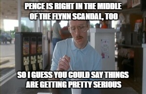 Next Level 2017 | PENCE IS RIGHT IN THE MIDDLE OF THE FLYNN SCANDAL, TOO; SO I GUESS YOU COULD SAY THINGS ARE GETTING PRETTY SERIOUS | image tagged in memes,so i guess you can say things are getting pretty serious,mike pence,michael flynn,impeach | made w/ Imgflip meme maker