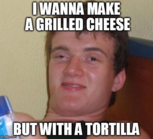 10 Guy | I WANNA MAKE A GRILLED CHEESE; BUT WITH A TORTILLA | image tagged in memes,10 guy | made w/ Imgflip meme maker
