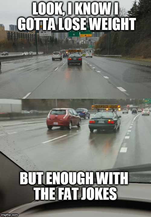Oversize Load | LOOK, I KNOW I GOTTA LOSE WEIGHT; BUT ENOUGH WITH THE FAT JOKES | image tagged in fat,obese,big,heavy,driving,overweight | made w/ Imgflip meme maker