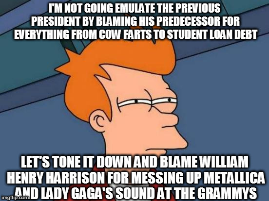 Futurama Fry Meme | I'M NOT GOING EMULATE THE PREVIOUS PRESIDENT BY BLAMING HIS PREDECESSOR FOR EVERYTHING FROM COW FARTS TO STUDENT LOAN DEBT; LET'S TONE IT DOWN AND BLAME WILLIAM HENRY HARRISON FOR MESSING UP METALLICA AND LADY GAGA'S SOUND AT THE GRAMMYS | image tagged in memes,futurama fry | made w/ Imgflip meme maker