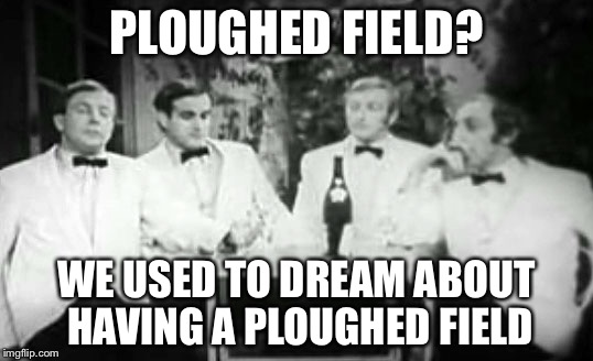 Four Yorkshiremen | PLOUGHED FIELD? WE USED TO DREAM ABOUT HAVING A PLOUGHED FIELD | image tagged in four yorkshiremen | made w/ Imgflip meme maker