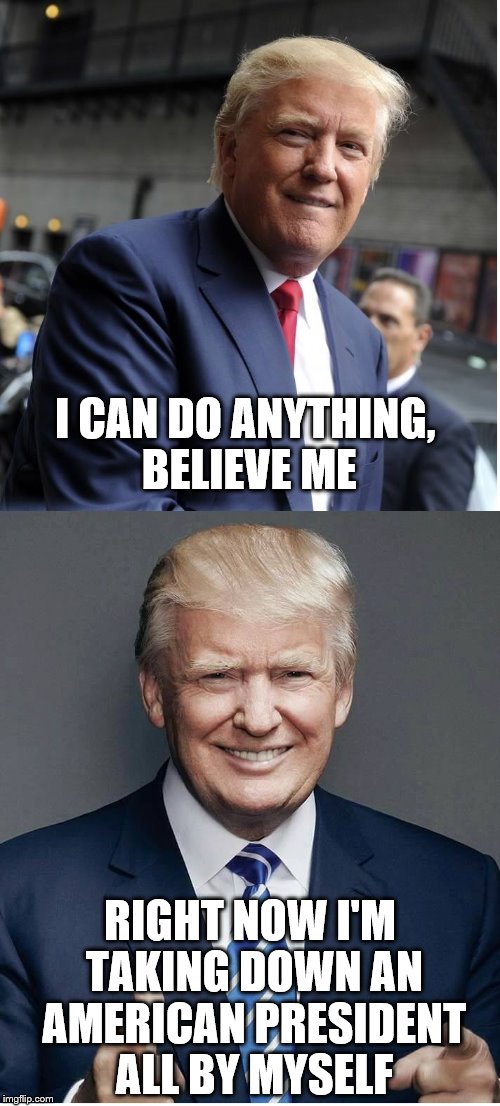 Trump - "Believe Me!" | I CAN DO ANYTHING, BELIEVE ME; RIGHT NOW I'M TAKING DOWN AN AMERICAN PRESIDENT ALL BY MYSELF | image tagged in trump - believe me | made w/ Imgflip meme maker