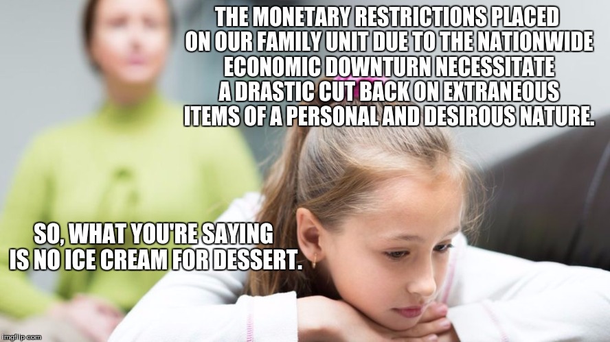 In sum, no ice cream | THE MONETARY RESTRICTIONS PLACED ON OUR FAMILY UNIT DUE TO THE NATIONWIDE ECONOMIC DOWNTURN NECESSITATE A DRASTIC CUT BACK ON EXTRANEOUS ITEMS OF A PERSONAL AND DESIROUS NATURE. SO, WHAT YOU'RE SAYING IS NO ICE CREAM FOR DESSERT. | image tagged in summary | made w/ Imgflip meme maker