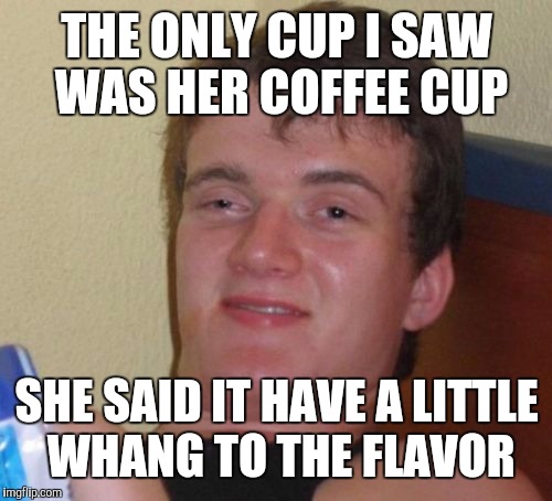 10 Guy Meme | THE ONLY CUP I SAW WAS HER COFFEE CUP SHE SAID IT HAVE A LITTLE WHANG TO THE FLAVOR | image tagged in memes,10 guy | made w/ Imgflip meme maker