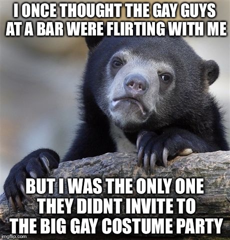 Confession Bear Meme | I ONCE THOUGHT THE GAY GUYS AT A BAR WERE FLIRTING WITH ME BUT I WAS THE ONLY ONE THEY DIDNT INVITE TO THE BIG GAY COSTUME PARTY | image tagged in memes,confession bear | made w/ Imgflip meme maker