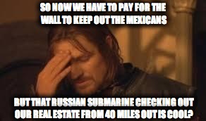 when will Rithika understand. sigh. | SO NOW WE HAVE TO PAY FOR THE WALL TO KEEP OUT THE MEXICANS; BUT THAT RUSSIAN SUBMARINE CHECKING OUT OUR REAL ESTATE FROM 40 MILES OUT IS COOL? | image tagged in when will rithika understand sigh | made w/ Imgflip meme maker