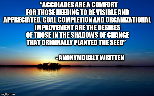 Inspirational Quote | “ACCOLADES ARE A COMFORT FOR THOSE NEEDING TO BE VISIBLE AND APPRECIATED. GOAL COMPLETION AND ORGANIZATIONAL IMPROVEMENT ARE THE DESIRES OF THOSE IN THE SHADOWS OF CHANGE THAT ORIGINALLY PLANTED THE SEED”

                                                        - ANONYMOUSLY WRITTEN | image tagged in inspirational quote | made w/ Imgflip meme maker