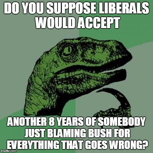 Trump could play the ultimate Trump Card | DO YOU SUPPOSE LIBERALS WOULD ACCEPT; ANOTHER 8 YEARS OF SOMEBODY JUST BLAMING BUSH FOR EVERYTHING THAT GOES WRONG? | image tagged in memes,philosoraptor,president trump,stupid liberals,george bush blame | made w/ Imgflip meme maker