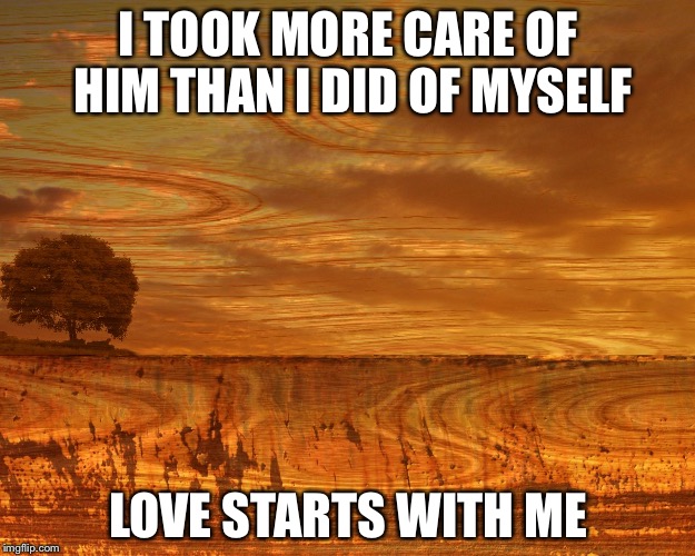 meme brown landscape muted | I TOOK MORE CARE OF HIM THAN I DID OF MYSELF; LOVE STARTS WITH ME | image tagged in meme brown landscape muted | made w/ Imgflip meme maker