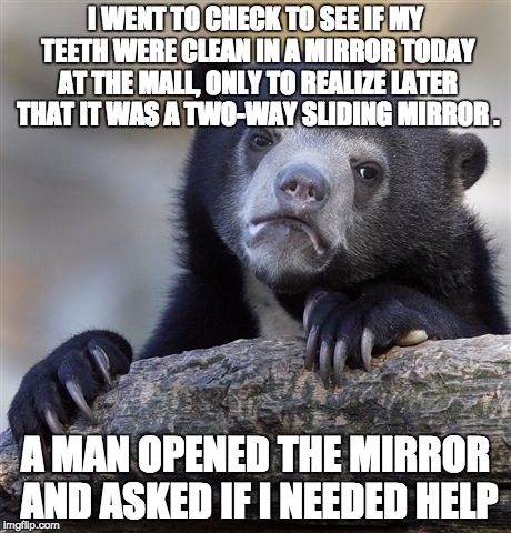 Confession Bear | I WENT TO CHECK TO SEE IF MY TEETH WERE CLEAN IN A MIRROR TODAY AT THE MALL, ONLY TO REALIZE LATER THAT IT WAS A TWO-WAY SLIDING MIRROR . A MAN OPENED THE MIRROR AND ASKED IF I NEEDED HELP | image tagged in memes,confession bear | made w/ Imgflip meme maker