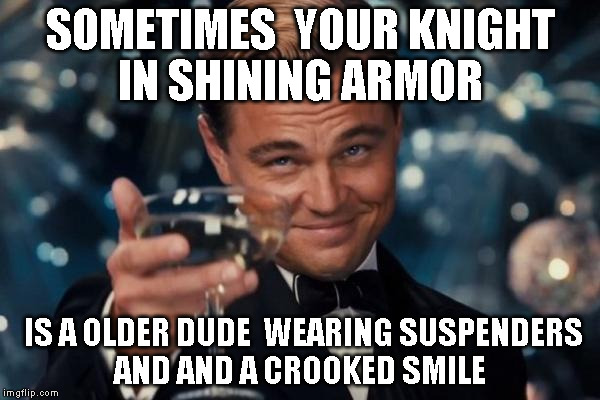 Leonardo Dicaprio Cheers Meme | SOMETIMES  YOUR KNIGHT IN SHINING ARMOR; IS A OLDER DUDE  WEARING SUSPENDERS AND AND A CROOKED SMILE | image tagged in memes,leonardo dicaprio cheers | made w/ Imgflip meme maker