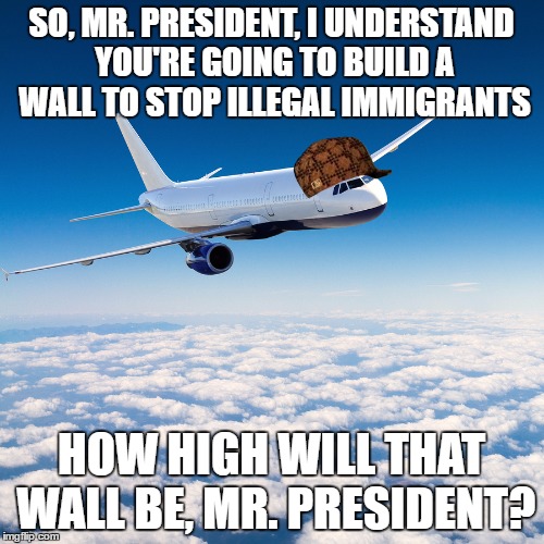 Scumbag Airplane | SO, MR. PRESIDENT, I UNDERSTAND YOU'RE GOING TO BUILD A WALL TO STOP ILLEGAL IMMIGRANTS; HOW HIGH WILL THAT WALL BE, MR. PRESIDENT? | image tagged in airplane,donald trump,trump wall,scumbag | made w/ Imgflip meme maker