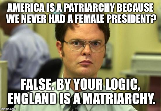 Dwight Schrute | AMERICA IS A PATRIARCHY BECAUSE WE NEVER HAD A FEMALE PRESIDENT? FALSE. BY YOUR LOGIC, ENGLAND IS A MATRIARCHY. | image tagged in memes,dwight schrute | made w/ Imgflip meme maker