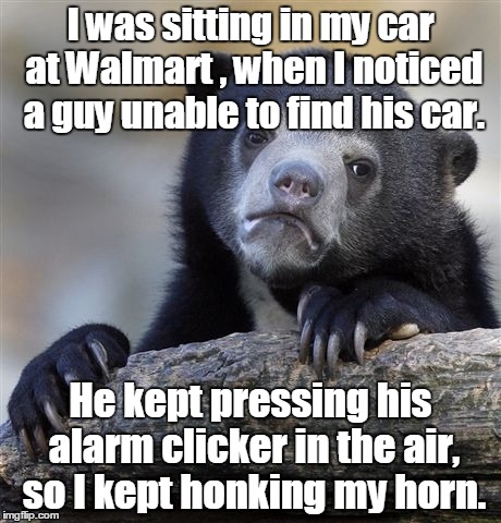 Confession Bear Meme | I was sitting in my car at Walmart , when I noticed a guy unable to find his car. He kept pressing his alarm clicker in the air, so I kept honking my horn. | image tagged in memes,confession bear | made w/ Imgflip meme maker
