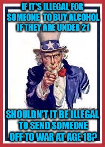 And I'm not advocating for a lower drinking age..... | IF IT'S ILLEGAL FOR SOMEONE  TO BUY ALCOHOL IF THEY ARE UNDER 21; SHOULDN'T IT BE ILLEGAL TO SEND SOMEONE OFF TO WAR AT AGE 18? | image tagged in uncle sam | made w/ Imgflip meme maker