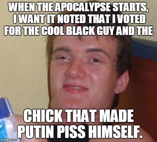 10 Guy | WHEN THE APOCALYPSE STARTS, I WANT IT NOTED THAT I VOTED FOR THE COOL BLACK GUY AND THE; CHICK THAT MADE PUTIN PISS HIMSELF. | image tagged in memes,10 guy | made w/ Imgflip meme maker