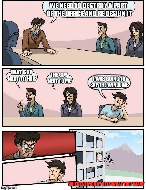 Boardroom Meeting Suggestion | WE NEED TO DESTROY A PART OF THE OFFICE AND RE DESIGN IT; THAT GUY NEXT TO HER; THE GUY NEXT TO ME; I WAS GOING TO SAY THE WINDOWS; WHEN EVERYBODY GETS WHAT THEY WANT | image tagged in memes,boardroom meeting suggestion | made w/ Imgflip meme maker