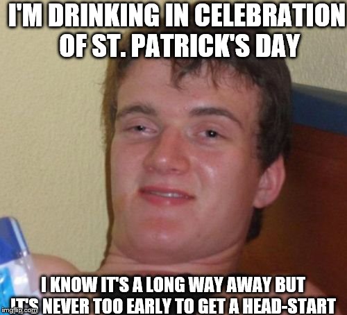 10 Guy Meme | I'M DRINKING IN CELEBRATION OF ST. PATRICK'S DAY; I KNOW IT'S A LONG WAY AWAY BUT IT'S NEVER TOO EARLY TO GET A HEAD-START | image tagged in memes,10 guy | made w/ Imgflip meme maker