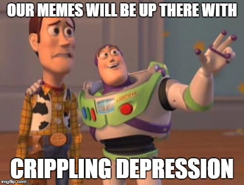 X, X Everywhere | OUR MEMES WILL BE UP THERE WITH; CRIPPLING DEPRESSION | image tagged in memes,x x everywhere | made w/ Imgflip meme maker