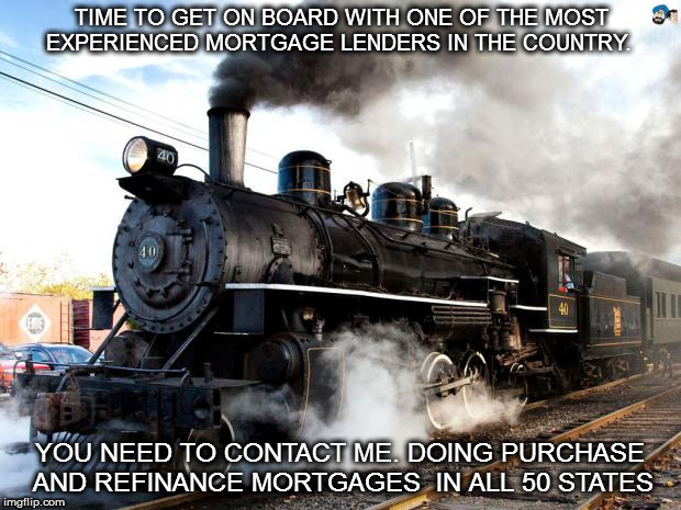 Train | TIME TO GET ON BOARD WITH ONE OF THE MOST EXPERIENCED MORTGAGE LENDERS IN THE COUNTRY. YOU NEED TO CONTACT ME. DOING PURCHASE AND REFINANCE MORTGAGES  IN ALL 50 STATES | image tagged in train | made w/ Imgflip meme maker