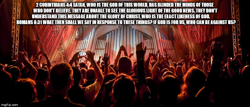 2 Corinthians 4:4 / Romans 8:31 | 2 CORINTHIANS 4:4 SATAN, WHO IS THE GOD OF THIS WORLD, HAS BLINDED THE MINDS OF THOSE WHO DON'T BELIEVE. THEY ARE UNABLE TO SEE THE GLORIOUS LIGHT OF THE GOOD NEWS. THEY DON'T UNDERSTAND THIS MESSAGE ABOUT THE GLORY OF CHRIST, WHO IS THE EXACT LIKENESS OF GOD.              ROMANS 8:31 WHAT THEN SHALL WE SAY IN RESPONSE TO THESE THINGS? IF GOD IS FOR US, WHO CAN BE AGAINST US? | image tagged in christians,satan,christianity,christ,satanism | made w/ Imgflip meme maker