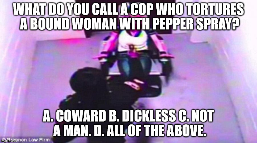 WHAT DO YOU CALL A COP WHO TORTURES A BOUND WOMAN WITH PEPPER SPRAY? A. COWARD B. DICKLESS C. NOT A MAN. D. ALL OF THE ABOVE. | image tagged in police brutality,police state,scumbag american police officer | made w/ Imgflip meme maker