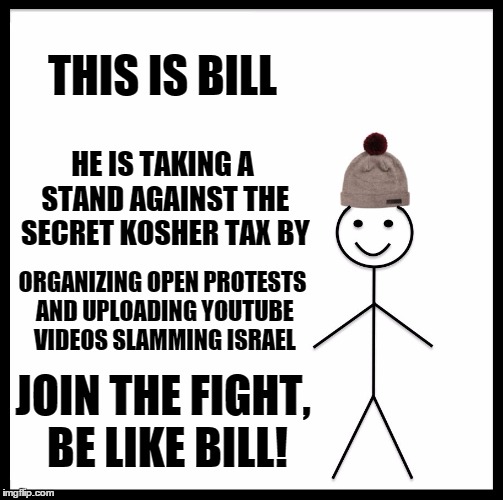 Be Like Bill Meme | THIS IS BILL; HE IS TAKING A STAND AGAINST THE SECRET KOSHER TAX BY; ORGANIZING OPEN PROTESTS AND UPLOADING YOUTUBE VIDEOS SLAMMING ISRAEL; JOIN THE FIGHT, BE LIKE BILL! | image tagged in memes,be like bill | made w/ Imgflip meme maker