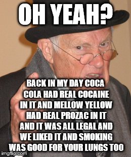 Back In My Day Meme | OH YEAH? BACK IN MY DAY COCA COLA HAD REAL COCAINE IN IT AND MELLOW YELLOW HAD REAL PROZAC IN IT AND IT WAS ALL LEGAL AND WE LIKED IT AND SM | image tagged in memes,back in my day | made w/ Imgflip meme maker