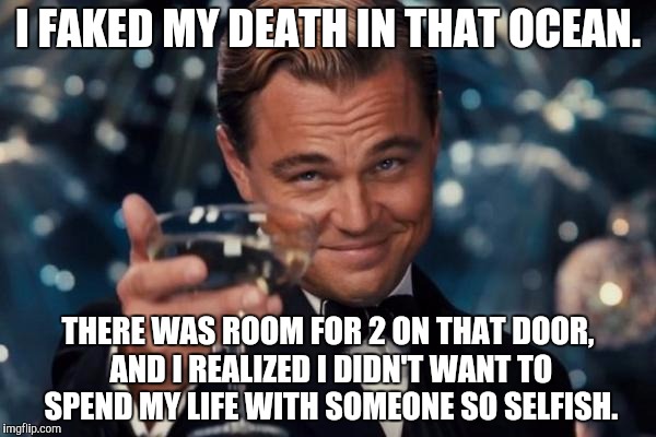 Leonardo Dicaprio Cheers Meme | I FAKED MY DEATH IN THAT OCEAN. THERE WAS ROOM FOR 2 ON THAT DOOR, AND I REALIZED I DIDN'T WANT TO SPEND MY LIFE WITH SOMEONE SO SELFISH. | image tagged in memes,leonardo dicaprio cheers | made w/ Imgflip meme maker