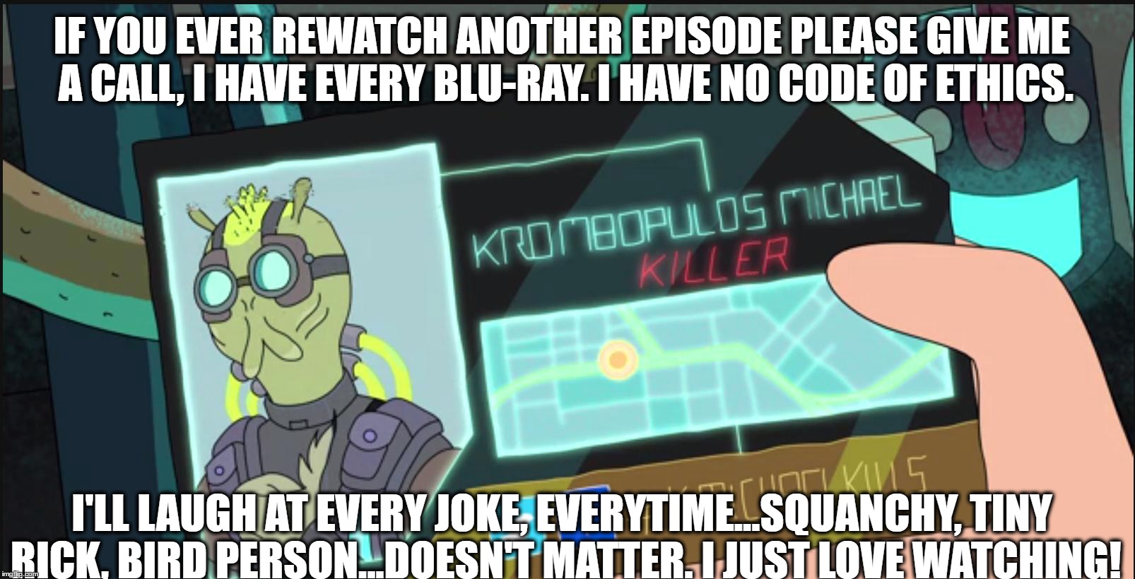 Here I Go Watching Again | IF YOU EVER REWATCH ANOTHER EPISODE PLEASE GIVE ME A CALL, I HAVE EVERY BLU-RAY. I HAVE NO CODE OF ETHICS. I'LL LAUGH AT EVERY JOKE, EVERYTIME...SQUANCHY, TINY RICK, BIRD PERSON...DOESN'T MATTER. I JUST LOVE WATCHING! | image tagged in rick and morty,y'all got any more of them game of thrones episodes,humor,oh boy,binge watching | made w/ Imgflip meme maker